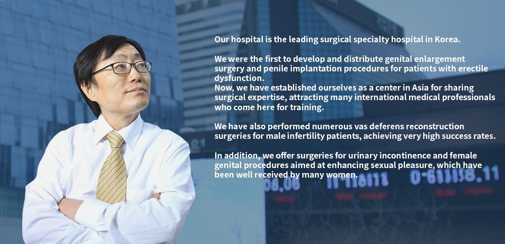 Our clinic is a renowned specialized surgical hospital in Korea. We were the first to develop and popularize genital enlargement surgery and penile prosthesis implantation for patients with erectile dysfunction. We have now become a center for sharing surgical expertise in Asia, with many overseas doctors currently receiving training here. We have also performed a large number of vasectomy reversal surgeries for male infertility patients with a very high success rate. Additionally, we perform urinary incontinence surgeries and genital surgeries to enhance sexual pleasure for women, which have been very well received.