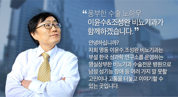 풍부한 수술 노하우 이윤수&조성완 비뇨기과가 함께하겠습니다. 안녕하십니까? 저희 명동 이윤수,조성완 비뇨기과는 부설 한국 성과학 연구소를 운영하는명실상부한 비뇨기과 수술전문 병원으로 남성 성기능 장애 등 여러 가지 말 못할 고민이나 고통을 터놓고 이야기할 수 있는 곳입니다.다른 사람에게 말하기 어려운 성적고민과 질병에 대해 성심 성의껏 답변을 해드리고 있으며, 개인적 프라이버시를 최대한 보호하고 있습니다.